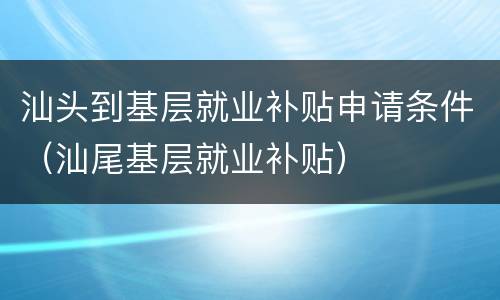 汕头到基层就业补贴申请条件（汕尾基层就业补贴）