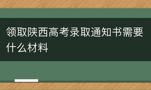 领取陕西高考录取通知书需要什么材料