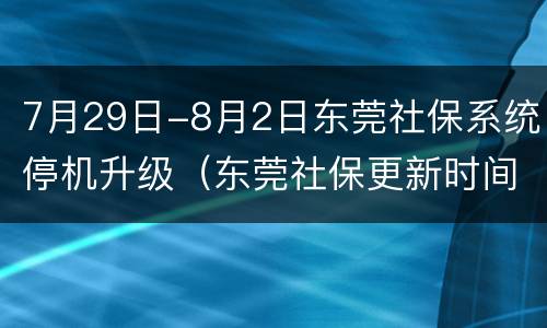 7月29日-8月2日东莞社保系统停机升级（东莞社保更新时间）