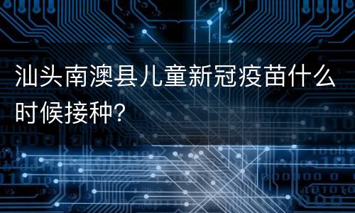 汕头南澳县儿童新冠疫苗什么时候接种？