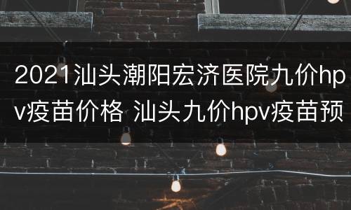 2021汕头潮阳宏济医院九价hpv疫苗价格 汕头九价hpv疫苗预约