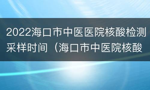 2022海口市中医医院核酸检测采样时间（海口市中医院核酸检测多久出结果）