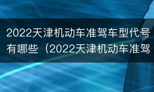 2022天津机动车准驾车型代号有哪些（2022天津机动车准驾车型代号有哪些呢）