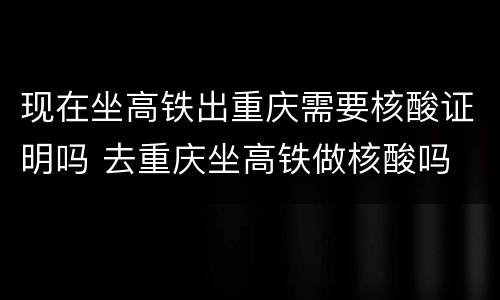 现在坐高铁出重庆需要核酸证明吗 去重庆坐高铁做核酸吗