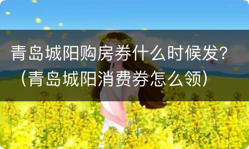 青岛城阳购房券什么时候发？（青岛城阳消费券怎么领）