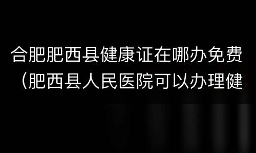 合肥肥西县健康证在哪办免费（肥西县人民医院可以办理健康证吗）