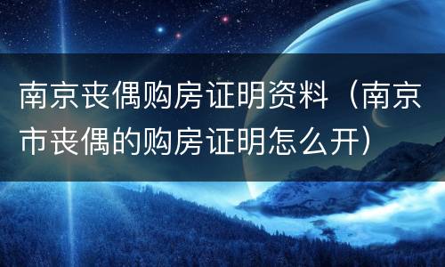 南京丧偶购房证明资料（南京市丧偶的购房证明怎么开）