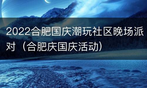 2022合肥国庆潮玩社区晚场派对（合肥庆国庆活动）
