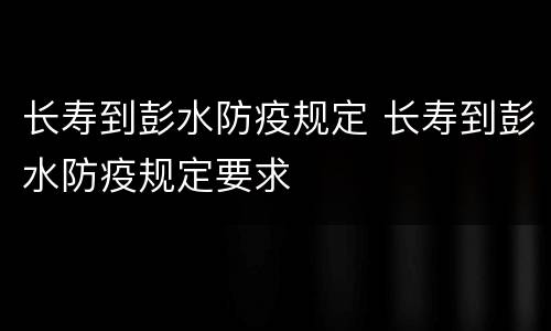 长寿到彭水防疫规定 长寿到彭水防疫规定要求