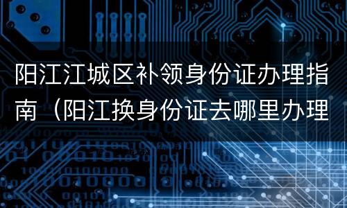 阳江江城区补领身份证办理指南（阳江换身份证去哪里办理）