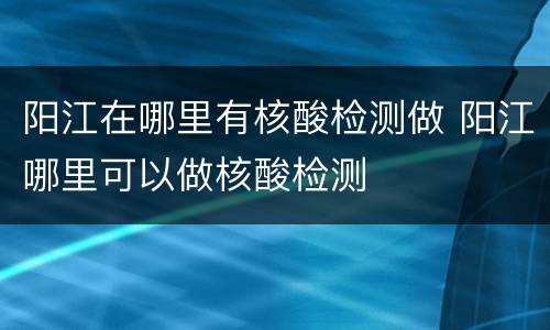 阳江在哪里有核酸检测做 阳江哪里可以做核酸检测