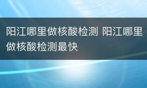 阳江哪里做核酸检测 阳江哪里做核酸检测最快