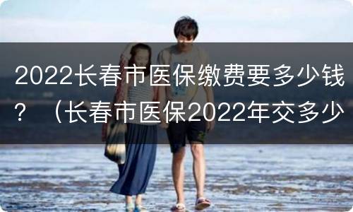 2022长春市医保缴费要多少钱？（长春市医保2022年交多少钱）