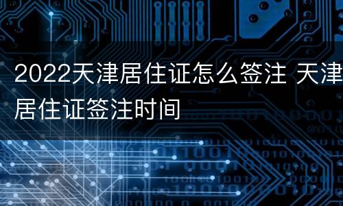 2022天津居住证怎么签注 天津居住证签注时间