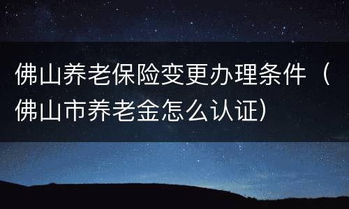 佛山养老保险变更办理条件（佛山市养老金怎么认证）