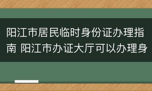 阳江市居民临时身份证办理指南 阳江市办证大厅可以办理身份证吗?