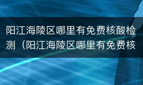 阳江海陵区哪里有免费核酸检测（阳江海陵区哪里有免费核酸检测的）