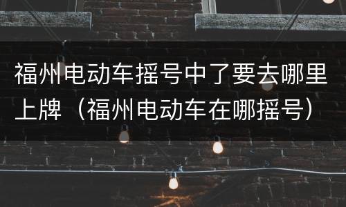 福州电动车摇号中了要去哪里上牌（福州电动车在哪摇号）