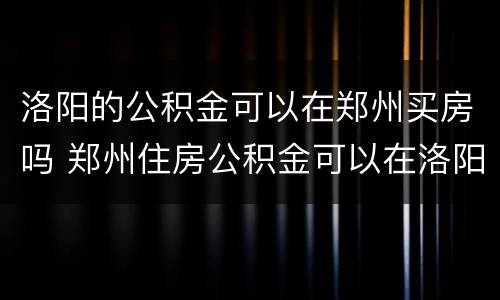 洛阳的公积金可以在郑州买房吗 郑州住房公积金可以在洛阳买房吗?