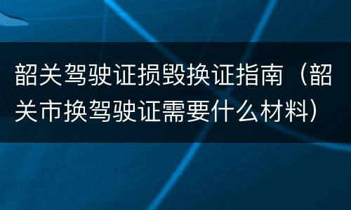 韶关驾驶证损毁换证指南（韶关市换驾驶证需要什么材料）