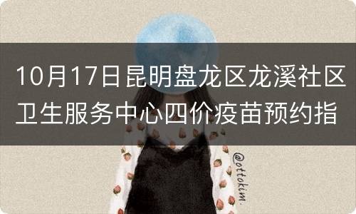 10月17日昆明盘龙区龙溪社区卫生服务中心四价疫苗预约指南