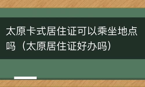 太原卡式居住证可以乘坐地点吗（太原居住证好办吗）