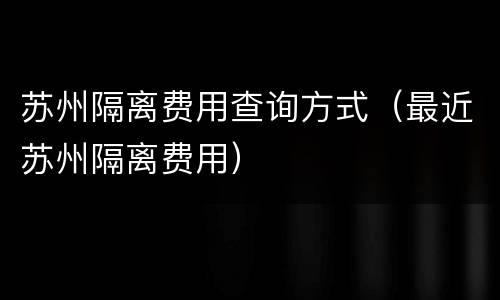 苏州隔离费用查询方式（最近苏州隔离费用）