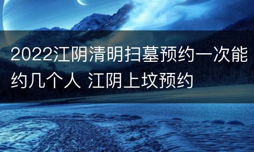 2022江阴清明扫墓预约一次能约几个人 江阴上坟预约