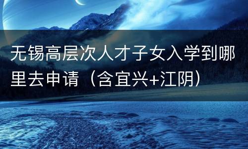 无锡高层次人才子女入学到哪里去申请（含宜兴+江阴）