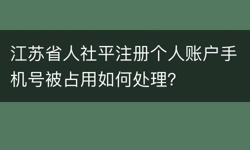 江苏省人社平注册个人账户手机号被占用如何处理？