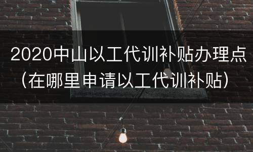 2020中山以工代训补贴办理点（在哪里申请以工代训补贴）