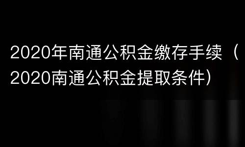 2020年南通公积金缴存手续（2020南通公积金提取条件）