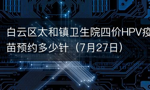 白云区太和镇卫生院四价HPV疫苗预约多少针（7月27日）