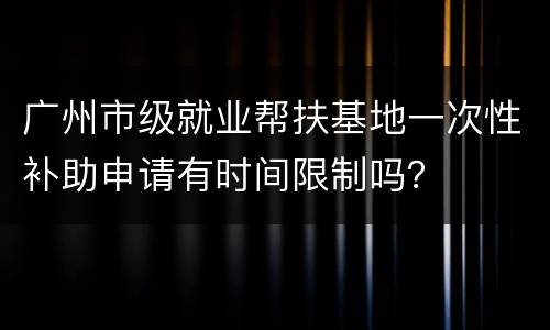 广州市级就业帮扶基地一次性补助申请有时间限制吗？