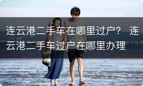 连云港二手车在哪里过户？ 连云港二手车过户在哪里办理