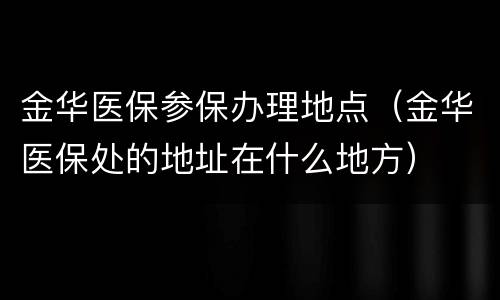 金华医保参保办理地点（金华医保处的地址在什么地方）