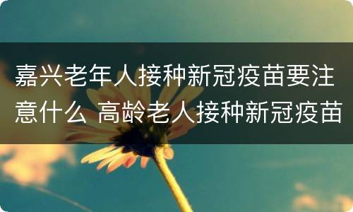 嘉兴老年人接种新冠疫苗要注意什么 高龄老人接种新冠疫苗注意事项