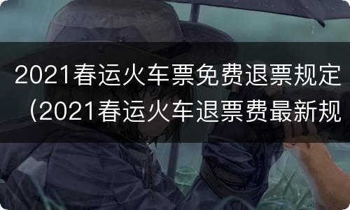 2021春运火车票免费退票规定（2021春运火车退票费最新规定）