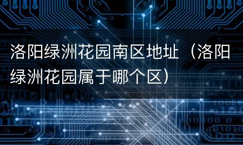洛阳绿洲花园南区地址（洛阳绿洲花园属于哪个区）