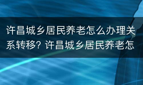 许昌城乡居民养老怎么办理关系转移? 许昌城乡居民养老怎么办理关系转移的