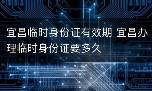 宜昌临时身份证有效期 宜昌办理临时身份证要多久