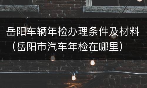 岳阳车辆年检办理条件及材料（岳阳市汽车年检在哪里）