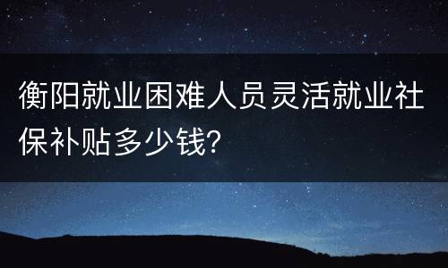 衡阳就业困难人员灵活就业社保补贴多少钱？