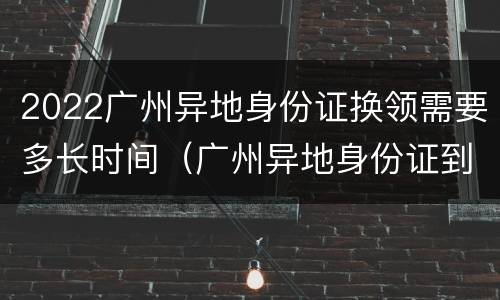 2022广州异地身份证换领需要多长时间（广州异地身份证到期换证多久可以拿到）