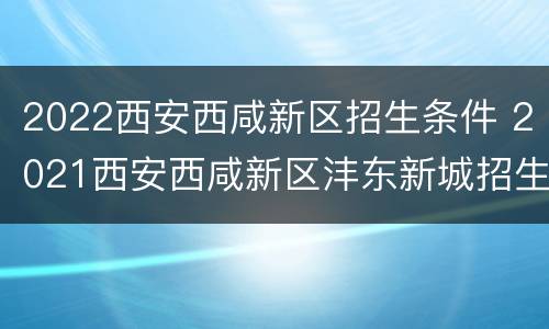 2022西安西咸新区招生条件 2021西安西咸新区沣东新城招生政策