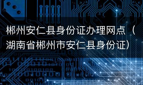郴州安仁县身份证办理网点（湖南省郴州市安仁县身份证）