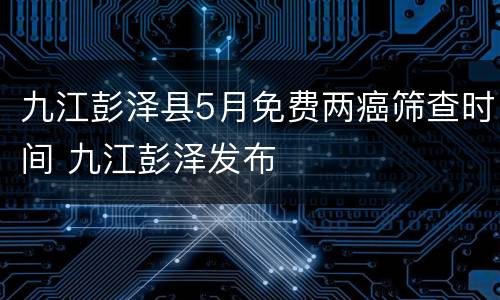 九江彭泽县5月免费两癌筛查时间 九江彭泽发布