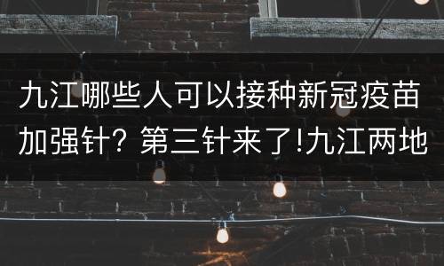 九江哪些人可以接种新冠疫苗加强针? 第三针来了!九江两地启动新冠病毒疫苗加强免疫接种
