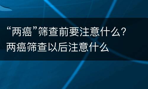 “两癌”筛查前要注意什么? 两癌筛查以后注意什么