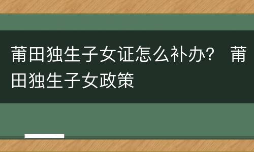 莆田独生子女证怎么补办？ 莆田独生子女政策